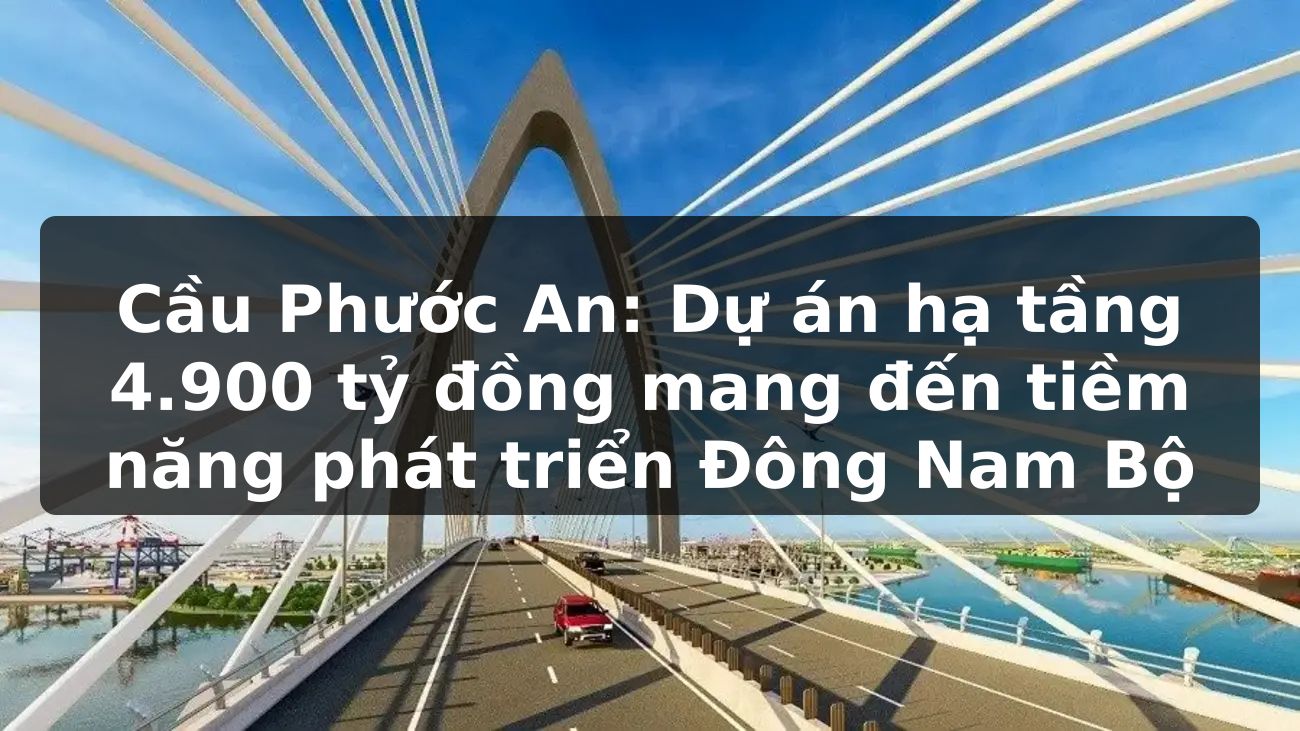 Cầu Phước An: Dự án hạ tầng 4.900 tỷ đồng mang đến tiềm năng phát triển Đông Nam Bộ