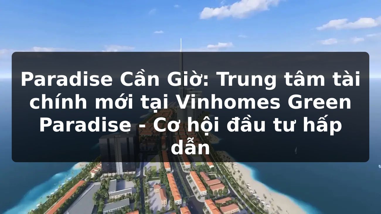 Paradise Cần Giờ: Trung tâm tài chính mới tại Vinhomes Green Paradise - Cơ hội đầu tư hấp dẫn